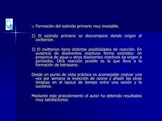 1) Formación del ozónido primario muy inestable.
2) El ozónido primario se descompone dando origen al
zwitterion.
3) El zwitterion tiene distintas posibilidades de reacción. En
ausencia de disolventes reactivos forma ozónidos: en
presencia de agua u otros disolventes reactivos da origen a
peróxidos. Otra reacción posible es la que lleva a la
formación de tetroxano.
Desde un punto de vista práctico es aconsejable realizar una
vez por semana la inyección de ozono y añadir las otras
terapias en el lapsus de tiempo entre una sesión y la
sucesiva.
Mediante este procedimiento el autor ha obtenido resultados
muy satisfactorios.
 