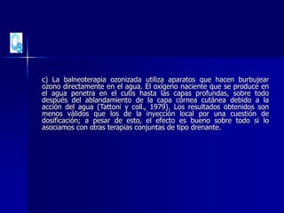 c) La balneoterapia ozonizada utiliza aparatos que hacen burbujear
ozono directamente en el agua. El oxígeno naciente que se produce en
el agua penetra en el cutis hasta las capas profundas, sobre todo
después del ablandamiento de la capa córnea cutánea debido a la
acción del agua (Tattoni y coll., 1979). Los resultados obtenidos son
menos válidos que los de la inyección local por una cuestión de
dosificación; a pesar de esto, el efecto es bueno sobre todo si lo
asociamos con otras terapias conjuntas de tipo drenante.
 