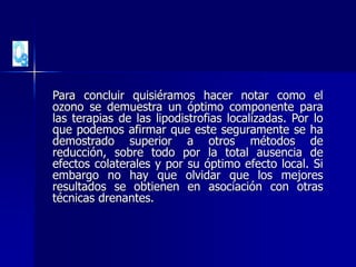 Para concluir quisiéramos hacer notar como el
ozono se demuestra un óptimo componente para
las terapias de las lipodistrofias localizadas. Por lo
que podemos afirmar que este seguramente se ha
demostrado superior a otros métodos de
reducción, sobre todo por la total ausencia de
efectos colaterales y por su óptimo efecto local. Si
embargo no hay que olvidar que los mejores
resultados se obtienen en asociación con otras
técnicas drenantes.
 