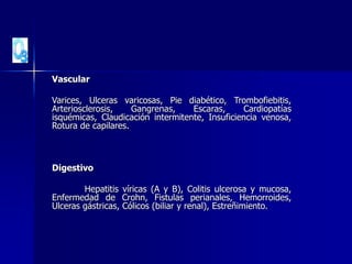 Vascular
Varices, Ulceras varicosas, Pie diabético, Trombofiebitis,
Arteriosclerosis, Gangrenas, Escaras, Cardiopatías
isquémicas, Claudicación intermitente, Insuficiencia venosa,
Rotura de capilares.
Digestivo
Hepatitis víricas (A y B), Colitis ulcerosa y mucosa,
Enfermedad de Crohn, Fistulas perianales, Hemorroides,
Ulceras gástricas, Cólicos (biliar y renal), Estreñimiento.
 