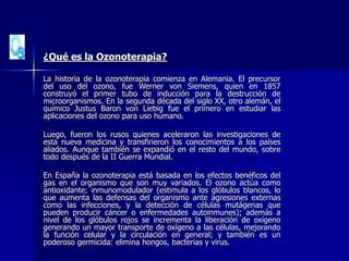 ¿Qué es la Ozonoterapia?
La historia de la ozonoterapia comienza en Alemania. El precursor
del uso del ozono, fue Werner von Siemens, quien en 1857
construyó el primer tubo de inducción para la destrucción de
microorganismos. En la segunda década del siglo XX, otro alemán, el
químico Justus Baron von Liebig fue el primero en estudiar las
aplicaciones del ozono para uso humano.
Luego, fueron los rusos quienes aceleraron las investigaciones de
esta nueva medicina y transfirieron los conocimientos a los países
aliados. Aunque también se expandió en el resto del mundo, sobre
todo después de la II Guerra Mundial.
En España la ozonoterapia está basada en los efectos benéficos del
gas en el organismo que son muy variados. El ozono actúa como
antioxidante; inmunomodulador (estimula a los glóbulos blancos, lo
que aumenta las defensas del organismo ante agresiones externas
como las infecciones, y la detección de células mutágenas que
pueden producir cáncer o enfermedades autoinmunes); además a
nivel de los glóbulos rojos se incrementa la liberación de oxígeno
generando un mayor transporte de oxígeno a las células, mejorando
la función celular y la circulación en general; y también es un
poderoso germicida: elimina hongos, bacterias y virus.
 