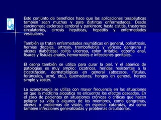 Este conjunto de beneficios hace que las aplicaciones terapéuticas
también sean muchas y para distintas enfermedades. Desde
carcinomas; esclerosis cerebral y parkinson; hasta cistitis, trastornos
circulatorios, cirrosis hepáticas, hepatitis y enfermedades
vesiculares.
También se tratan enfermedades reumáticas en general, poliartrosis,
hernias discales, artrosis, tromboflebitis y varices; gangrena y
ulceras diabéticas; colitis ulcerosa, colon irritable, eczema anal,
fisuras y fístulas anales, hemorroides e infecciones genitales.
El ozono también se utiliza para curar la piel. Y el abanico de
patologías es muy amplio: cicatrices, heridas resistentes a la
cicatrización, dermatológicas en general (abscesos, fístulas,
forúnculos, acné, etc.), quemaduras, hongos en general, herpes
simple y zoster.
La ozonoterapia se utiliza con mayor frecuencia en las situaciones
en que la medicina alopática no encuentra los efectos deseados. En
el caso de pacientes en situaciones crónicas o críticas que hacen
peligrar su vida o algunos de los miembros, como gangrenas,
úlceras o problemas de visión, en especial cataratas, así como
también infecciones generalizadas y problemas circulatorios.
 