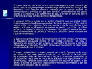 El ozono para uso medicinal es una mezcla de oxigeno-ozono, que se logra
por el paso de oxigeno puro por una descarga eléctrica de alto voltaje y alta
frecuencia. Esta reacción química, realizada por un equipo especial de
electromedicina, produce un gas con distintas concentraciones de ozono,
acorde a la patología y el tratamiento. El gas, al entrar en contacto con el
organismo produce cambios químicos terapéuticos.
El oxígeno-ozono al entrar en la sangre reacciona con los ácidos grasos
insaturados convirtiéndolos en ozónidos y luego en peróxidos. El hierro de la
sangre actúa como catalítico. Esta reacción hace que la hemoglobina libere
oxígeno adicional en el torrente sanguíneo, se puede comprobar por el leve
aumento de la presión arterial y el descenso de la presión venosa. Por otro
lado, el aumento de los peróxidos favorece la oxidación celular y fortalece el
sistema inmunológico.
El ozono cura porque mejora el metabolismo en forma integral. Por un lado,
la circulación sanguínea mejora en los tejidos afectados. Por otro, el
transporte de oxigeno y, por lo tanto el suministro de energía a las áreas
inflamadas, es mejorado. Y también el sistema inmunológico es influenciado
o estimulado de forma positiva.
El ozono también tiene un efecto vacuna, por cuanto fragmentos de virus,
parcialmente destruidos, pueden funcionar como estímulo en la producción
de anticuerpos. Además, como el ozono induce a una mayor agresividad de
los leucocitos, hace que los virus sean atacados más rápidamente y con
mayor fuerza. También actúa como antitóxico, sin destruir los tejidos. Y por
último, el ozono no puede ser inactivado por sistemas enzimáticos y por eso
actúa sobre cualquier tipo de agresor.
 