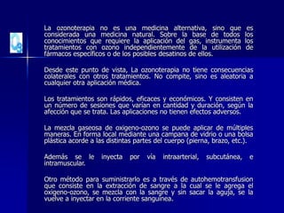 La ozonoterapia no es una medicina alternativa, sino que es
considerada una medicina natural. Sobre la base de todos los
conocimientos que requiere la aplicación del gas, instrumenta los
tratamientos con ozono independientemente de la utilización de
fármacos específicos o de los posibles desatinos de ellos.
Desde este punto de vista, La ozonoterapia no tiene consecuencias
colaterales con otros tratamientos. No compite, sino es aleatoria a
cualquier otra aplicación médica.
Los tratamientos son rápidos, eficaces y económicos. Y consisten en
un número de sesiones que varían en cantidad y duración, según la
afección que se trata. Las aplicaciones no tienen efectos adversos.
La mezcla gaseosa de oxigeno-ozono se puede aplicar de múltiples
maneras. En forma local mediante una campana de vidrio o una bolsa
plástica acorde a las distintas partes del cuerpo (pierna, brazo, etc.).
Además se le inyecta por vía intraarterial, subcutánea, e
intramuscular.
Otro método para suministrarlo es a través de autohemotransfusion
que consiste en la extracción de sangre a la cual se le agrega el
oxigeno-ozono, se mezcla con la sangre y sin sacar la aguja, se la
vuelve a inyectar en la corriente sanguínea.
 