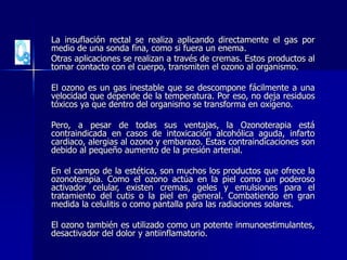 La insuflación rectal se realiza aplicando directamente el gas por
medio de una sonda fina, como si fuera un enema.
Otras aplicaciones se realizan a través de cremas. Estos productos al
tomar contacto con el cuerpo, transmiten el ozono al organismo.
El ozono es un gas inestable que se descompone fácilmente a una
velocidad que depende de la temperatura. Por eso, no deja residuos
tóxicos ya que dentro del organismo se transforma en oxígeno.
Pero, a pesar de todas sus ventajas, la Ozonoterapia está
contraindicada en casos de intoxicación alcohólica aguda, infarto
cardiaco, alergias al ozono y embarazo. Estas contraindicaciones son
debido al pequeño aumento de la presión arterial.
En el campo de la estética, son muchos los productos que ofrece la
ozonoterapia. Como el ozono actúa en la piel como un poderoso
activador celular, existen cremas, geles y emulsiones para el
tratamiento del cutis o la piel en general. Combatiendo en gran
medida la celulitis o como pantalla para las radiaciones solares.
El ozono también es utilizado como un potente inmunoestimulantes,
desactivador del dolor y antiinflamatorio.
 
