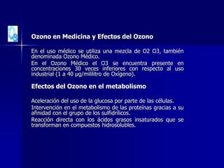 Ozono en Medicina y Efectos del Ozono
En el uso médico se utiliza una mezcla de O2 O3, también
denominada Ozono Médico.
En el Ozono Médico el O3 se encuentra presente en
concentraciones 30 veces inferiores con respecto al uso
industrial (1 a 40 µg/mililitro de Oxígeno).
Efectos del Ozono en el metabolismo
Aceleración del uso de la glucosa por parte de las células.
Intervención en el metabolismo de las proteínas gracias a su
afinidad con el grupo de los sulfidrílicos.
Reacción directa con los ácidos grasos insaturados que se
transforman en compuestos hidrosolubles.
 