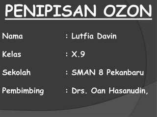 PENIPISAN OZON
Nama         : Lutfia Davin

Kelas        : X.9

Sekolah      : SMAN 8 Pekanbaru

Pembimbing   : Drs. Oan Hasanudin,
 