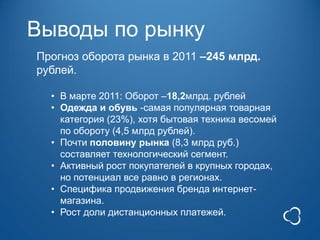 Выводы по рынку
Прогноз оборота рынка в 2011 –245 млрд.
рублей.

  • В марте 2011: Оборот –18,2млрд. рублей
  • Одежда и обувь -самая популярная товарная
    категория (23%), хотя бытовая техника весомей
    по обороту (4,5 млрд рублей).
  • Почти половину рынка (8,3 млрд руб.)
    составляет технологический сегмент.
  • Активный рост покупателей в крупных городах,
    но потенциал все равно в регионах.
  • Специфика продвижения бренда интернет-
    магазина.
  • Рост доли дистанционных платежей.
 