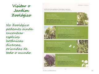Visitar o
   Jardim
  Zoológico

No Zoológico
podemos ainda
encontrar
espécies
botânicas
diversas,
oriundas de
todo o mundo.




                O Zoo na Biblioteca   10
 