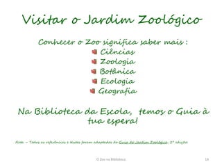 Visitar o Jardim Zoológico
            Conhecer o Zoo significa saber mais :
                          Ciências
                          Zoologia
                          Botânica
                          Ecologia
                          Geografia

 Na Biblioteca da Escola, temos o Guia à
                tua espera!

Nota – Todas as referências e textos foram adaptados do Guia do Jardim Zoológico, 2ª edição.




                                           O Zoo na Biblioteca                                 14
 