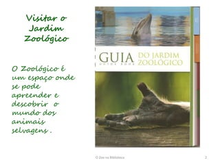 Visitar o
   Jardim
  Zoológico


O Zoológico é
um espaço onde
se pode
apreender e
descobrir o
mundo dos
animais
selvagens .


                 O Zoo na Biblioteca   2
 