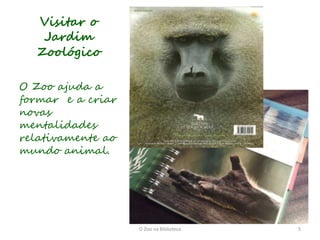 Visitar o
   Jardim
  Zoológico

O Zoo ajuda a
formar e a criar
novas
mentalidades
relativamente ao
mundo animal.




                   O Zoo na Biblioteca   5
 