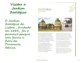 Visitar o
   Jardim
  Zoológico

O Jardim
Zoológico de
Lisboa , fundado
em 1884, foi o
primeiro parque
com fauna e
flora da
Península
Ibérica.



                   O Zoo na Biblioteca   6
 