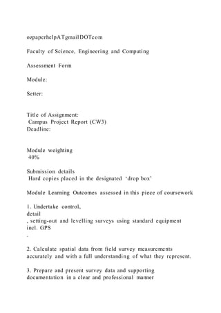 ozpaperhelpATgmailDOTcom
Faculty of Science, Engineering and Computing
Assessment Form
Module:
Setter:
Title of Assignment:
Campus Project Report (CW3)
Deadline:
Module weighting
40%
Submission details
Hard copies placed in the designated ‘drop box’
Module Learning Outcomes assessed in this piece of coursework
1. Undertake control,
detail
, setting-out and levelling surveys using standard equipment
incl. GPS
.
2. Calculate spatial data from field survey measurements
accurately and with a full understanding of what they represent.
3. Prepare and present survey data and supporting
documentation in a clear and professional manner
 