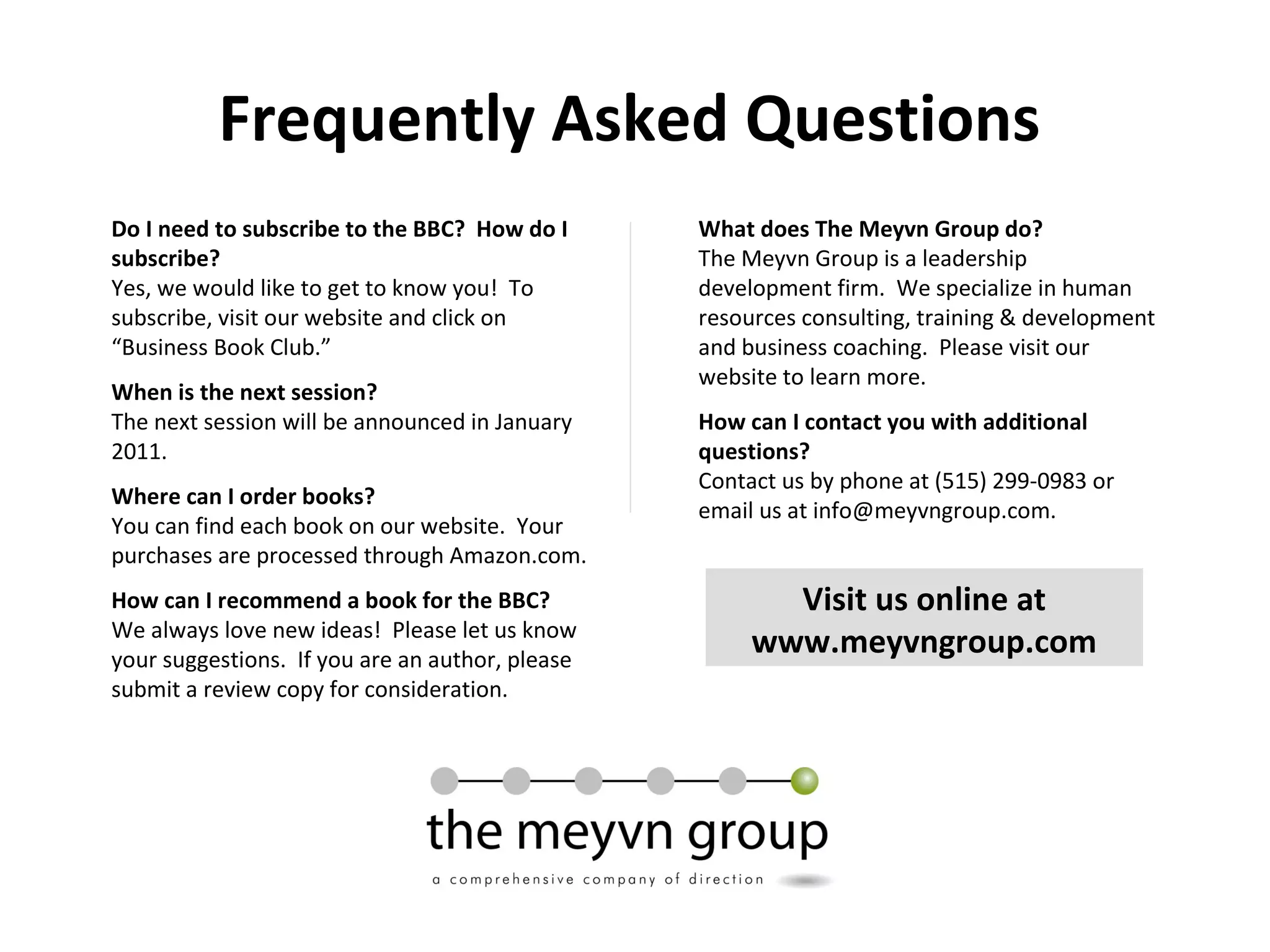 Frequently Asked Questions
Do I need to subscribe to the BBC? How do I
subscribe?
Yes, we would like to get to know you! To
subscribe, visit our website and click on
“Business Book Club.”
When is the next session?
The next session will be announced in January
2011.
Where can I order books?
You can find each book on our website. Your
purchases are processed through Amazon.com.
How can I recommend a book for the BBC?
We always love new ideas! Please let us know
your suggestions. If you are an author, please
submit a review copy for consideration.
What does The Meyvn Group do?
The Meyvn Group is a leadership
development firm. We specialize in human
resources consulting, training & development
and business coaching. Please visit our
website to learn more.
How can I contact you with additional
questions?
Contact us by phone at (515) 299-0983 or
email us at info@meyvngroup.com.
Visit us online at
www.meyvngroup.com
 