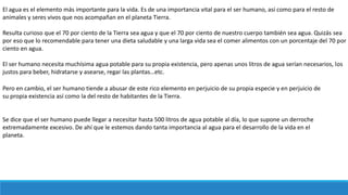El agua es el elemento más importante para la vida. Es de una importancia vital para el ser humano, así como para el resto de
animales y seres vivos que nos acompañan en el planeta Tierra.
Resulta curioso que el 70 por ciento de la Tierra sea agua y que el 70 por ciento de nuestro cuerpo también sea agua. Quizás sea
por eso que lo recomendable para tener una dieta saludable y una larga vida sea el comer alimentos con un porcentaje del 70 por
ciento en agua.
El ser humano necesita muchísima agua potable para su propia existencia, pero apenas unos litros de agua serían necesarios, los
justos para beber, hidratarse y asearse, regar las plantas…etc.
Pero en cambio, el ser humano tiende a abusar de este rico elemento en perjuicio de su propia especie y en perjuicio de
su propia existencia así como la del resto de habitantes de la Tierra.
Se dice que el ser humano puede llegar a necesitar hasta 500 litros de agua potable al día, lo que supone un derroche
extremadamente excesivo. De ahí que le estemos dando tanta importancia al agua para el desarrollo de la vida en el
planeta.
 