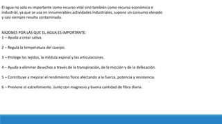El agua no solo es importante como recurso vital sino también como recurso económico e
industrial, ya que se usa en innumerables actividades industriales, supone un consumo elevado
y casi siempre resulta contaminada.
RAZONES POR LAS QUE EL AGUA ES IMPORTANTE:
1 – Ayuda a crear saliva.
2 – Regula la temperatura del cuerpo.
3 – Protege los tejidos, la médula espinal y las articulaciones.
4 – Ayuda a eliminar desechos a través de la transpiración, de la micción y de la defecación.
5 – Contribuye a mejorar el rendimiento físico afectando a la fuerza, potencia y resistencia.
6 – Previene el estreñimiento. Junto con magnesio y buena cantidad de fibra diaria.
 