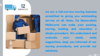 we are a full-service moving business
committed to giving you outstanding
service at all times, Oz Removalists
Melbourne can make your packing,
moving, loading, and relocation a
simple procedure. We understand and
evaluate your needs, make
suggestions, keep you informed of our
moving procedures, and provide our
solutions.
 