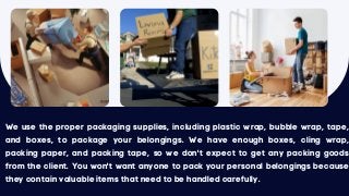We use the proper packaging supplies, including plastic wrap, bubble wrap, tape,
and boxes, to package your belongings. We have enough boxes, cling wrap,
packing paper, and packing tape, so we don't expect to get any packing goods
from the client. You won't want anyone to pack your personal belongings because
they contain valuable items that need to be handled carefully.
 