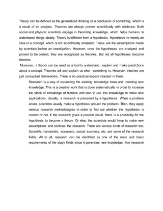 Theory can be defined as the generalized thinking or a conclusion of something, which is
a result of an analysis. Theories are always proven scientifically with evidence. Both
social and physical scientists engage in theorizing knowledge, which helps humans to
understand things clearly. Theory is different from a hypothesis. Hypothesis is merely an
idea or a concept, which is not scientifically analyzed. These are the assumptions made
by scientists before an investigation. However, once the hypotheses are analyzed and
proved to be correct, they are recognized as theories. But not all hypotheses become
theories.
Moreover, a theory can be used as a tool to understand, explain and make predictions
about a concept. Theories tell and explain us what something is. However, theories are
just conceptual frameworks. There is no practical aspect included in them.
Research is a way of expanding the existing knowledge base and creating new
knowledge. This is a creative work that is done systematically in order to increase
the stock of knowledge of humans and also to use this knowledge to make new
applications. Usually, a research is preceded by a hypothesis. When a problem
arises, scientists usually make a hypothesis around the problem. Then, they apply
various research methodologies in order to find out whether the hypothesis is
correct or not. If the research gives a positive result, there is a possibility for the
hypothesis to become a theory. Or else, the scientists would have to make new
assumptions and continue the research. There are various kinds of research too.
Scientific, humanistic, economic, social, business, etc. are some of the research
fields. All in all, research can be identified as one of the main and basic
requirements of the study fields since it generates new knowledge. Any research
 