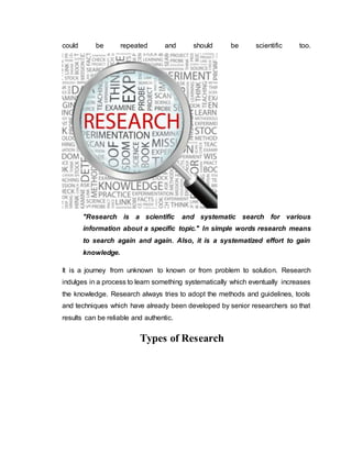 could be repeated and should be scientific too.
"Research is a scientific and systematic search for various
information about a specific topic." In simple words research means
to search again and again. Also, it is a systematized effort to gain
knowledge.
It is a journey from unknown to known or from problem to solution. Research
indulges in a process to learn something systematically which eventually increases
the knowledge. Research always tries to adopt the methods and guidelines, tools
and techniques which have already been developed by senior researchers so that
results can be reliable and authentic.
Types of Research
 