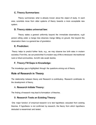 C. Theory Summarizes:
Theory summarizes what is already known about the object of study. In each
area, scientists move from older systems of theory towards a more acceptable new
system.
D. Theory states universal law:
Theory states a general uniformity beyond the immediate observations, e.gA
person sitting under a mango tree observes mango falling on ground. But beyond this
observation there is a general law of gravitation.
E. Prediction:
Theory helps to predict further facts, e.g., we may observe low birth rates in modern
societies. From this, we can predict that if a modern way of life is introduced into traditional
rural or tribal communities, its birth rate would decline.
F. Theory Fill Gaps in Knowledge:
The knowledge gap is highlighted through the questions arising out of theory.
Role of Research in Theory
The relationship between theory and Research is contributory. Research contributes to
the development of theory.
A. Research Initiate Theory:
The finding of research may lead to formulation of theories.
B. Research Tests an Existing Theory:
One major function of empirical research is to test hypothesis educated from existing
theories. If hypothesis is not confirmed by research, the theory from which hypothesis
deducted is reexamined and tested.
 