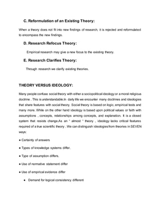 C. Reformulation of an Existing Theory:
When a theory does not fit into new findings of research, it is rejected and reformulated
to encompass the new findings.
D. Research Refocus Theory:
Empirical research may give a new focus to the existing theory.
E. Research Clarifies Theory:
Through research we clarify existing theories.
THEORY VERSUS IDEOLOGY:
Many people confuse social theory with either a sociopolitical ideology or a moral religious
doctrine . This is understandable.In daily life we encounter many doctrines and ideologies
that share features with social theory. Social theory is based on logic, empirical tests and
many more. While on the other hand ideology is based upon political values or faith with
assumptions , concepts, relationships among concepts, and explanation. It is a closed
system that resists change.As an “ almost “ theory , ideology lacks critical features
required of a true scientific theory . We can distinguish ideologiesfrom theories in SEVEN
ways:
● Certainty of answers
● Types of knowledge systems differ.
● Type of assumption differs.
● Use of normative statement differ
● Use of empirical evidence differ
● Demand for logical consistency different
 