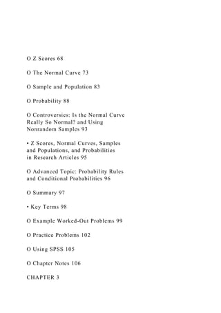 O Z Scores 68
O The Normal Curve 73
O Sample and Population 83
O Probability 88
O Controversies: Is the Normal Curve
Really So Normal? and Using
Nonrandom Samples 93
• Z Scores, Normal Curves, Samples
and Populations, and Probabilities
in Research Articles 95
O Advanced Topic: Probability Rules
and Conditional Probabilities 96
O Summary 97
• Key Terms 98
O Example Worked-Out Problems 99
O Practice Problems 102
O Using SPSS 105
O Chapter Notes 106
CHAPTER 3
 