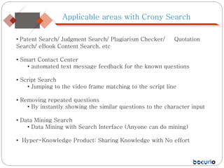 Applicable areas with Crony Search
• Patent Search/ Judgment Search/ Plagiarism Checker/ Quotation
Search/ eBook Content Search, etc
• Smart Contact Center
• automated text message feedback for the known questions
• Script Search
• Jumping to the video frame matching to the script line
• Removing repeated questions
• By instantly showing the similar questions to the character input
• Data Mining Search
• Data Mining with Search Interface (Anyone can do mining)
• Hyper-Knowledge Product: Sharing Knowledge with No effort
 