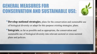 GENERAL MEASURES FOR
CONSERVATION AND SUSTAINABLE USE:
•Develop national strategies, plans for the conservation and sustainable use
of biological diversity or adapt for this purpose existing strategies, plans.
•Integrate, as far as possible and as appropriate, the conservation and
sustainable use of biological diversity into relevant sectoral or cross-sectoral
plans and policies.
 