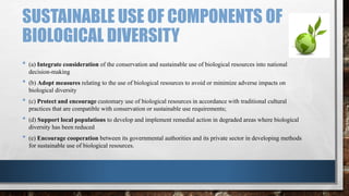 SUSTAINABLE USE OF COMPONENTS OF
BIOLOGICAL DIVERSITY
• (a) Integrate consideration of the conservation and sustainable use of biological resources into national
decision-making
• (b) Adopt measures relating to the use of biological resources to avoid or minimize adverse impacts on
biological diversity
• (c) Protect аnd encourage customary use of biological resources in accordance with traditional cultural
practices that are compatible with conservation or sustainable use requirements;
• (d) Support local populations to develop and implement remedial action in degraded areas where biological
diversity has been reduced
• (e) Encourage cooperation between its governmental authorities and its private sector in developing methods
for sustainable use of biological resources.
 
