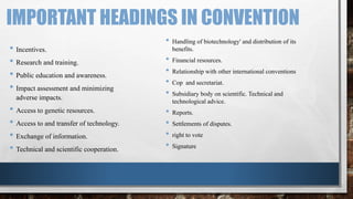 IMPORTANT HEADINGS IN CONVENTION
• Incentives.
• Research and training.
• Public education and awareness.
• Impact assessment and minimizing
adverse impacts.
• Access to genetic resources.
• Access to and transfer of technology.
• Exchange of information.
• Technical and scientific cooperation.
• Handling of biotechnology' and distribution of its
benefits.
• Financial resources.
• Relationship with other international conventions
• Cop and secretariat.
• Subsidiary body on scientific. Technical and
technological advice.
• Reports.
• Settlements of disputes.
• right to vote
• Signature
 