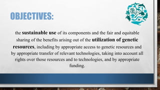 OBJECTIVES:
the sustainable use of its components and the fair and equitable
sharing of the benefits arising out of the utilization of genetic
resources, including by appropriate access to genetic resources and
by appropriate transfer of relevant technologies, taking into account all
rights over those resources and to technologies, and by appropriate
funding.
 
