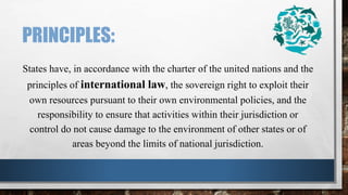 PRINCIPLES:
States have, in accordance with the charter of the united nations and the
principles of international law, the sovereign right to exploit their
own resources pursuant to their own environmental policies, and the
responsibility to ensure that activities within their jurisdiction or
control do not cause damage to the environment of other states or of
areas beyond the limits of national jurisdiction.
 