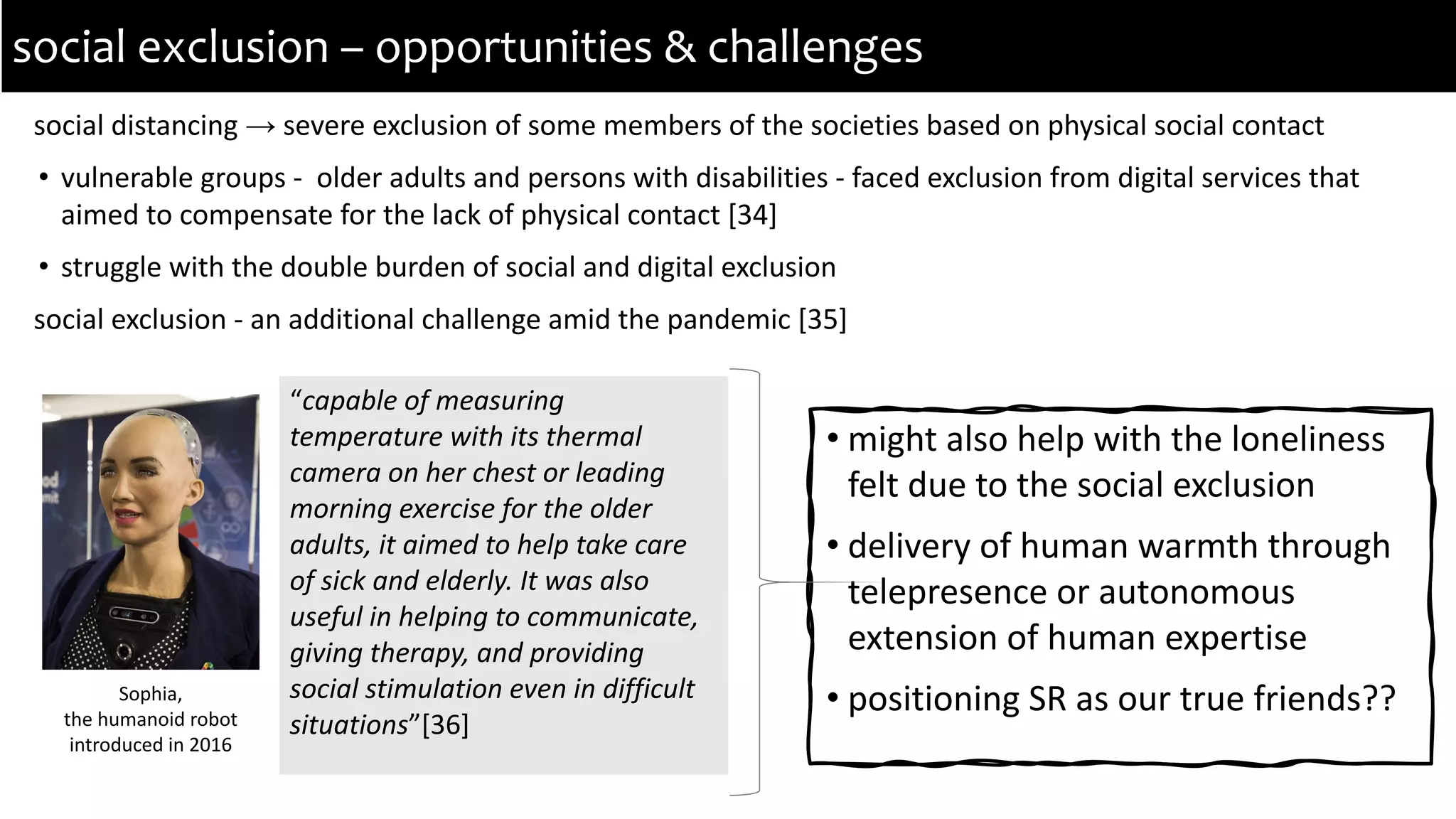 social distancing → severe exclusion of some members of the societies based on physical social contact
• vulnerable groups - older adults and persons with disabilities - faced exclusion from digital services that
aimed to compensate for the lack of physical contact [34]
• struggle with the double burden of social and digital exclusion
social exclusion - an additional challenge amid the pandemic [35]
social exclusion – opportunities & challenges
“capable of measuring
temperature with its thermal
camera on her chest or leading
morning exercise for the older
adults, it aimed to help take care
of sick and elderly. It was also
useful in helping to communicate,
giving therapy, and providing
social stimulation even in difficult
situations”[36]
Sophia,
the humanoid robot
introduced in 2016
• might also help with the loneliness
felt due to the social exclusion
• delivery of human warmth through
telepresence or autonomous
extension of human expertise
• positioning SR as our true friends??
 