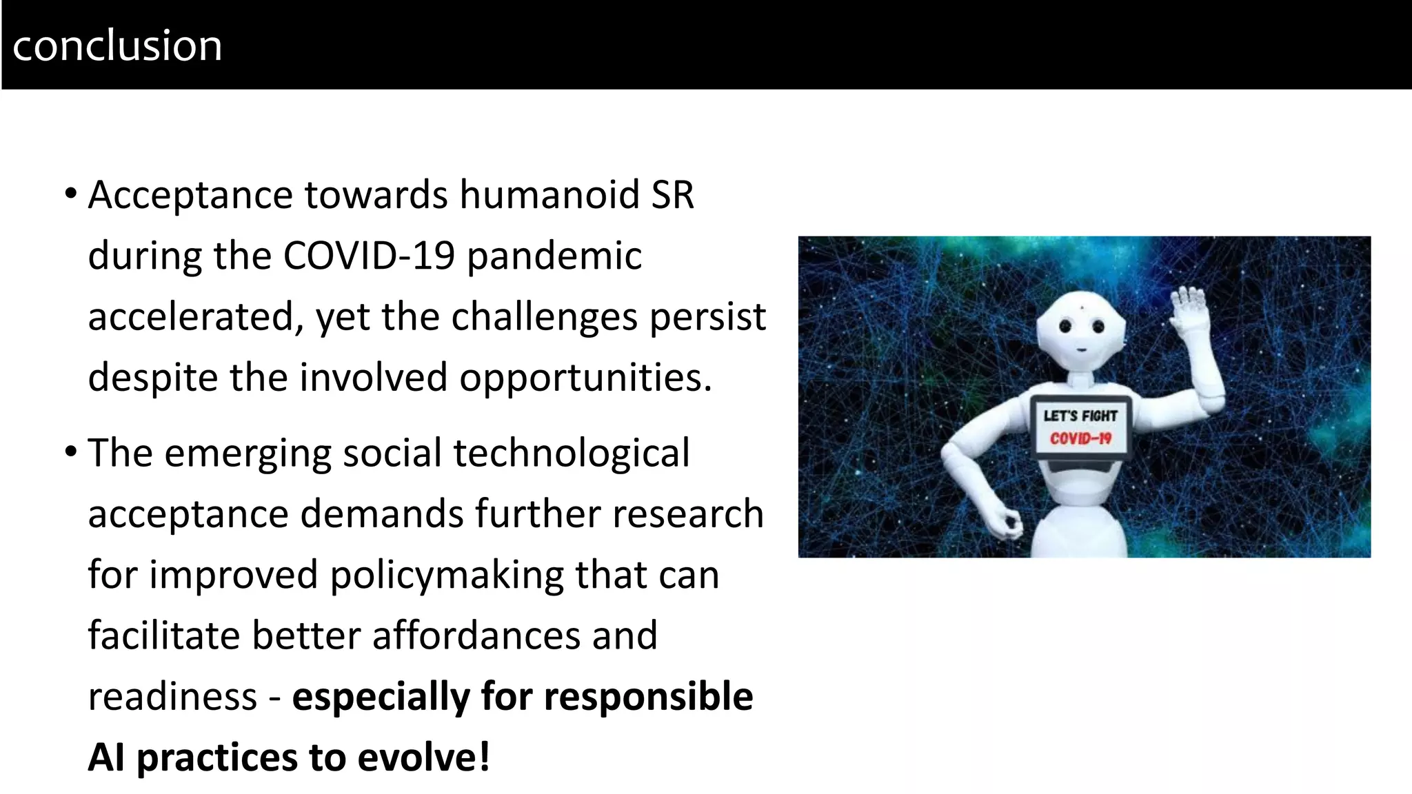 • Acceptance towards humanoid SR
during the COVID-19 pandemic
accelerated, yet the challenges persist
despite the involved opportunities.
• The emerging social technological
acceptance demands further research
for improved policymaking that can
facilitate better affordances and
readiness - especially for responsible
AI practices to evolve!
conclusion
 
