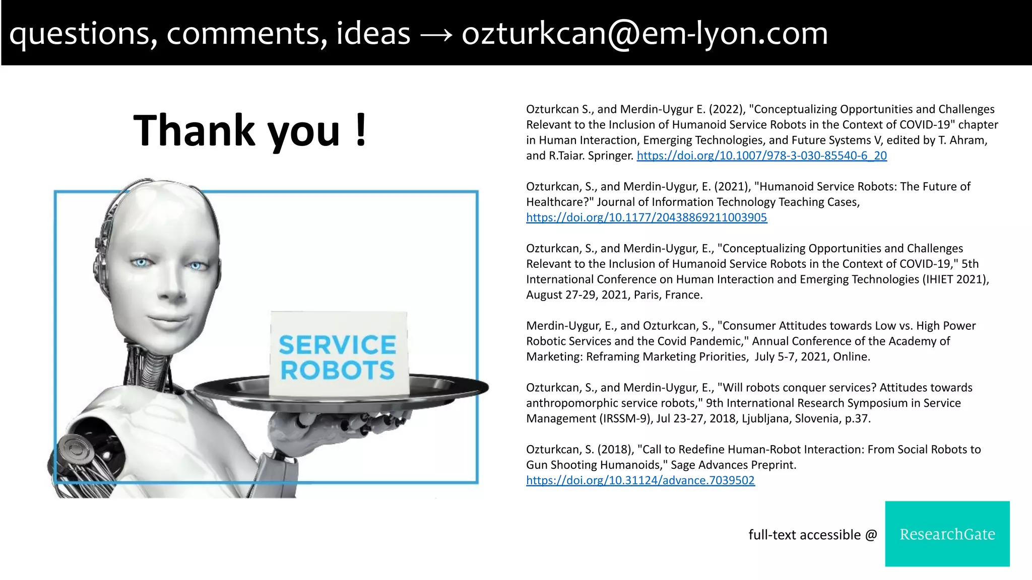 Thank you !
questions, comments, ideas → ozturkcan@em-lyon.com
Ozturkcan S., and Merdin-Uygur E. (2022), "Conceptualizing Opportunities and Challenges
Relevant to the Inclusion of Humanoid Service Robots in the Context of COVID-19" chapter
in Human Interaction, Emerging Technologies, and Future Systems V, edited by T. Ahram,
and R.Taiar. Springer. https://doi.org/10.1007/978-3-030-85540-6_20
Ozturkcan, S., and Merdin-Uygur, E. (2021), "Humanoid Service Robots: The Future of
Healthcare?" Journal of Information Technology Teaching Cases,
https://doi.org/10.1177/20438869211003905
Ozturkcan, S., and Merdin-Uygur, E., "Conceptualizing Opportunities and Challenges
Relevant to the Inclusion of Humanoid Service Robots in the Context of COVID-19," 5th
International Conference on Human Interaction and Emerging Technologies (IHIET 2021),
August 27-29, 2021, Paris, France.
Merdin-Uygur, E., and Ozturkcan, S., "Consumer Attitudes towards Low vs. High Power
Robotic Services and the Covid Pandemic," Annual Conference of the Academy of
Marketing: Reframing Marketing Priorities, July 5-7, 2021, Online.
Ozturkcan, S., and Merdin-Uygur, E., "Will robots conquer services? Attitudes towards
anthropomorphic service robots," 9th International Research Symposium in Service
Management (IRSSM-9), Jul 23-27, 2018, Ljubljana, Slovenia, p.37.
Ozturkcan, S. (2018), "Call to Redefine Human-Robot Interaction: From Social Robots to
Gun Shooting Humanoids," Sage Advances Preprint.
https://doi.org/10.31124/advance.7039502
full-text accessible @
 