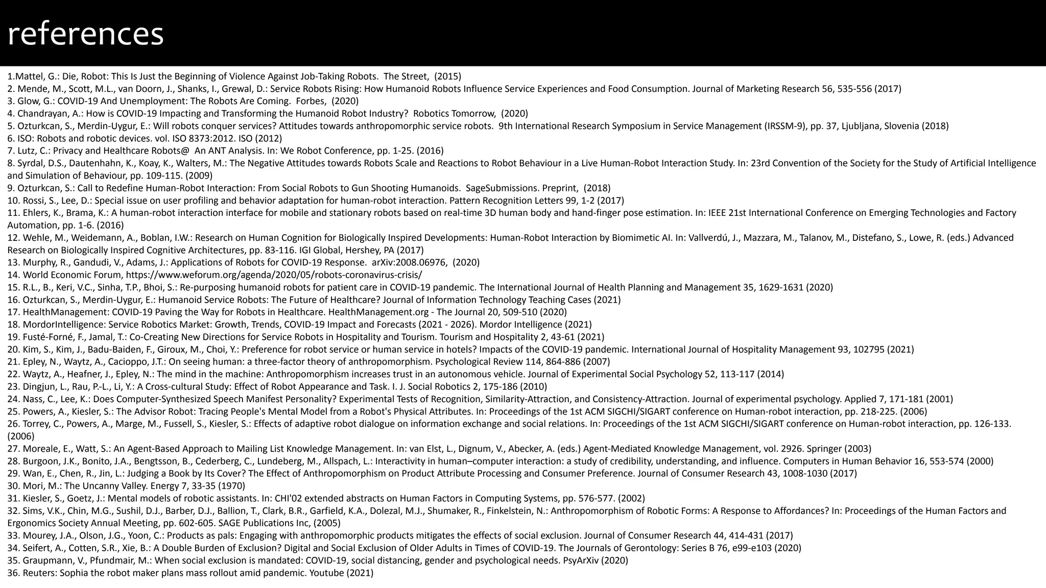 references
1.Mattel, G.: Die, Robot: This Is Just the Beginning of Violence Against Job-Taking Robots. The Street, (2015)
2. Mende, M., Scott, M.L., van Doorn, J., Shanks, I., Grewal, D.: Service Robots Rising: How Humanoid Robots Influence Service Experiences and Food Consumption. Journal of Marketing Research 56, 535-556 (2017)
3. Glow, G.: COVID-19 And Unemployment: The Robots Are Coming. Forbes, (2020)
4. Chandrayan, A.: How is COVID-19 Impacting and Transforming the Humanoid Robot Industry? Robotics Tomorrow, (2020)
5. Ozturkcan, S., Merdin-Uygur, E.: Will robots conquer services? Attitudes towards anthropomorphic service robots. 9th International Research Symposium in Service Management (IRSSM-9), pp. 37, Ljubljana, Slovenia (2018)
6. ISO: Robots and robotic devices. vol. ISO 8373:2012. ISO (2012)
7. Lutz, C.: Privacy and Healthcare Robots@ An ANT Analysis. In: We Robot Conference, pp. 1-25. (2016)
8. Syrdal, D.S., Dautenhahn, K., Koay, K., Walters, M.: The Negative Attitudes towards Robots Scale and Reactions to Robot Behaviour in a Live Human-Robot Interaction Study. In: 23rd Convention of the Society for the Study of Artificial Intelligence
and Simulation of Behaviour, pp. 109-115. (2009)
9. Ozturkcan, S.: Call to Redefine Human-Robot Interaction: From Social Robots to Gun Shooting Humanoids. SageSubmissions. Preprint, (2018)
10. Rossi, S., Lee, D.: Special issue on user profiling and behavior adaptation for human-robot interaction. Pattern Recognition Letters 99, 1-2 (2017)
11. Ehlers, K., Brama, K.: A human-robot interaction interface for mobile and stationary robots based on real-time 3D human body and hand-finger pose estimation. In: IEEE 21st International Conference on Emerging Technologies and Factory
Automation, pp. 1-6. (2016)
12. Wehle, M., Weidemann, A., Boblan, I.W.: Research on Human Cognition for Biologically Inspired Developments: Human-Robot Interaction by Biomimetic AI. In: Vallverdú, J., Mazzara, M., Talanov, M., Distefano, S., Lowe, R. (eds.) Advanced
Research on Biologically Inspired Cognitive Architectures, pp. 83-116. IGI Global, Hershey, PA (2017)
13. Murphy, R., Gandudi, V., Adams, J.: Applications of Robots for COVID-19 Response. arXiv:2008.06976, (2020)
14. World Economic Forum, https://www.weforum.org/agenda/2020/05/robots-coronavirus-crisis/
15. R.L., B., Keri, V.C., Sinha, T.P., Bhoi, S.: Re-purposing humanoid robots for patient care in COVID-19 pandemic. The International Journal of Health Planning and Management 35, 1629-1631 (2020)
16. Ozturkcan, S., Merdin-Uygur, E.: Humanoid Service Robots: The Future of Healthcare? Journal of Information Technology Teaching Cases (2021)
17. HealthManagement: COVID-19 Paving the Way for Robots in Healthcare. HealthManagement.org - The Journal 20, 509-510 (2020)
18. MordorIntelligence: Service Robotics Market: Growth, Trends, COVID-19 Impact and Forecasts (2021 - 2026). Mordor Intelligence (2021)
19. Fusté-Forné, F., Jamal, T.: Co-Creating New Directions for Service Robots in Hospitality and Tourism. Tourism and Hospitality 2, 43-61 (2021)
20. Kim, S., Kim, J., Badu-Baiden, F., Giroux, M., Choi, Y.: Preference for robot service or human service in hotels? Impacts of the COVID-19 pandemic. International Journal of Hospitality Management 93, 102795 (2021)
21. Epley, N., Waytz, A., Cacioppo, J.T.: On seeing human: a three-factor theory of anthropomorphism. Psychological Review 114, 864-886 (2007)
22. Waytz, A., Heafner, J., Epley, N.: The mind in the machine: Anthropomorphism increases trust in an autonomous vehicle. Journal of Experimental Social Psychology 52, 113-117 (2014)
23. Dingjun, L., Rau, P.-L., Li, Y.: A Cross-cultural Study: Effect of Robot Appearance and Task. I. J. Social Robotics 2, 175-186 (2010)
24. Nass, C., Lee, K.: Does Computer-Synthesized Speech Manifest Personality? Experimental Tests of Recognition, Similarity-Attraction, and Consistency-Attraction. Journal of experimental psychology. Applied 7, 171-181 (2001)
25. Powers, A., Kiesler, S.: The Advisor Robot: Tracing People's Mental Model from a Robot's Physical Attributes. In: Proceedings of the 1st ACM SIGCHI/SIGART conference on Human-robot interaction, pp. 218-225. (2006)
26. Torrey, C., Powers, A., Marge, M., Fussell, S., Kiesler, S.: Effects of adaptive robot dialogue on information exchange and social relations. In: Proceedings of the 1st ACM SIGCHI/SIGART conference on Human-robot interaction, pp. 126-133.
(2006)
27. Moreale, E., Watt, S.: An Agent-Based Approach to Mailing List Knowledge Management. In: van Elst, L., Dignum, V., Abecker, A. (eds.) Agent-Mediated Knowledge Management, vol. 2926. Springer (2003)
28. Burgoon, J.K., Bonito, J.A., Bengtsson, B., Cederberg, C., Lundeberg, M., Allspach, L.: Interactivity in human–computer interaction: a study of credibility, understanding, and influence. Computers in Human Behavior 16, 553-574 (2000)
29. Wan, E., Chen, R., Jin, L.: Judging a Book by Its Cover? The Effect of Anthropomorphism on Product Attribute Processing and Consumer Preference. Journal of Consumer Research 43, 1008-1030 (2017)
30. Mori, M.: The Uncanny Valley. Energy 7, 33-35 (1970)
31. Kiesler, S., Goetz, J.: Mental models of robotic assistants. In: CHI'02 extended abstracts on Human Factors in Computing Systems, pp. 576-577. (2002)
32. Sims, V.K., Chin, M.G., Sushil, D.J., Barber, D.J., Ballion, T., Clark, B.R., Garfield, K.A., Dolezal, M.J., Shumaker, R., Finkelstein, N.: Anthropomorphism of Robotic Forms: A Response to Affordances? In: Proceedings of the Human Factors and
Ergonomics Society Annual Meeting, pp. 602-605. SAGE Publications Inc, (2005)
33. Mourey, J.A., Olson, J.G., Yoon, C.: Products as pals: Engaging with anthropomorphic products mitigates the effects of social exclusion. Journal of Consumer Research 44, 414-431 (2017)
34. Seifert, A., Cotten, S.R., Xie, B.: A Double Burden of Exclusion? Digital and Social Exclusion of Older Adults in Times of COVID-19. The Journals of Gerontology: Series B 76, e99-e103 (2020)
35. Graupmann, V., Pfundmair, M.: When social exclusion is mandated: COVID-19, social distancing, gender and psychological needs. PsyArXiv (2020)
36. Reuters: Sophia the robot maker plans mass rollout amid pandemic. Youtube (2021)
 