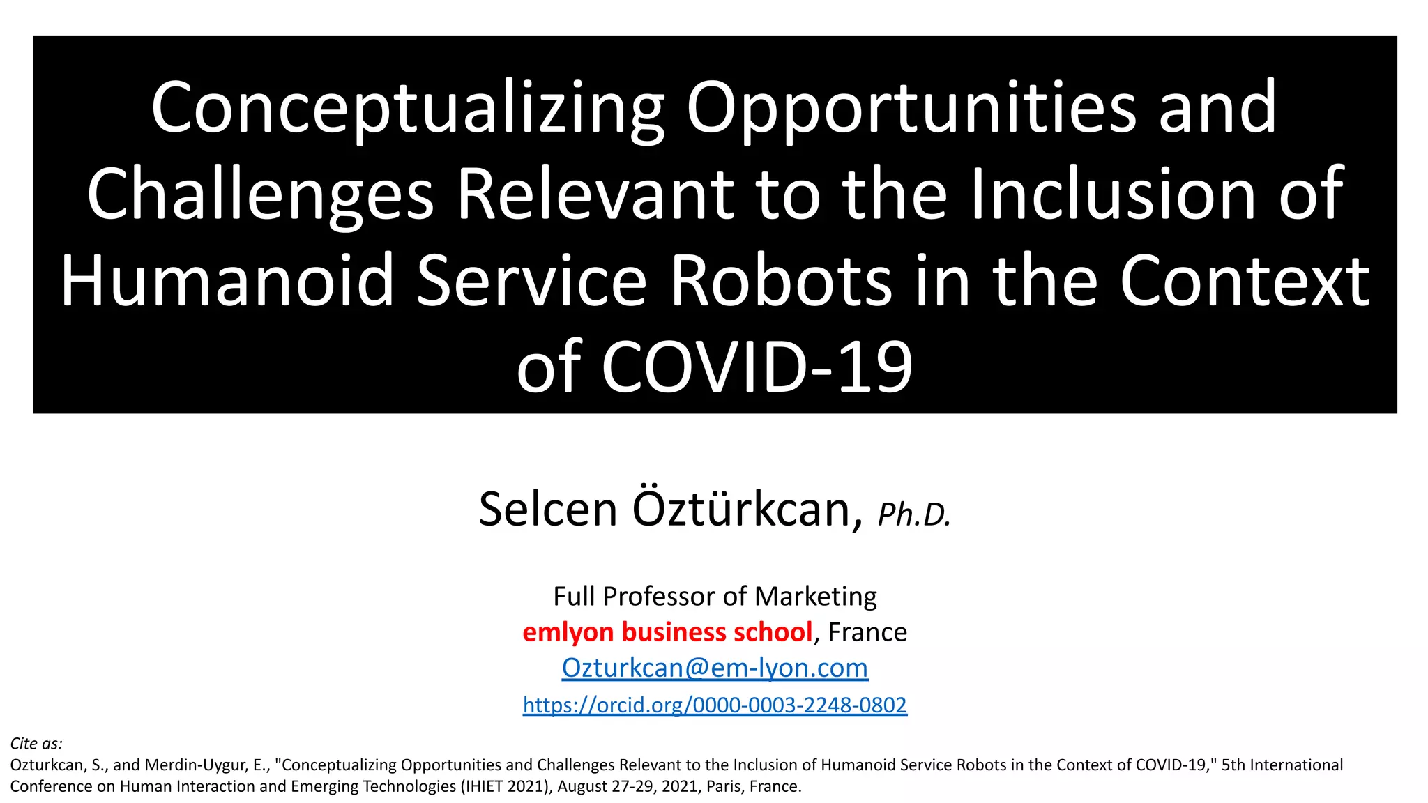 Conceptualizing Opportunities and
Challenges Relevant to the Inclusion of
Humanoid Service Robots in the Context
of COVID-19
Selcen Öztürkcan, Ph.D.
Full Professor of Marketing
emlyon business school, France
Ozturkcan@em-lyon.com
https://orcid.org/0000-0003-2248-0802
Cite as:
Ozturkcan, S., and Merdin-Uygur, E., "Conceptualizing Opportunities and Challenges Relevant to the Inclusion of Humanoid Service Robots in the Context of COVID-19," 5th International
Conference on Human Interaction and Emerging Technologies (IHIET 2021), August 27-29, 2021, Paris, France.
 