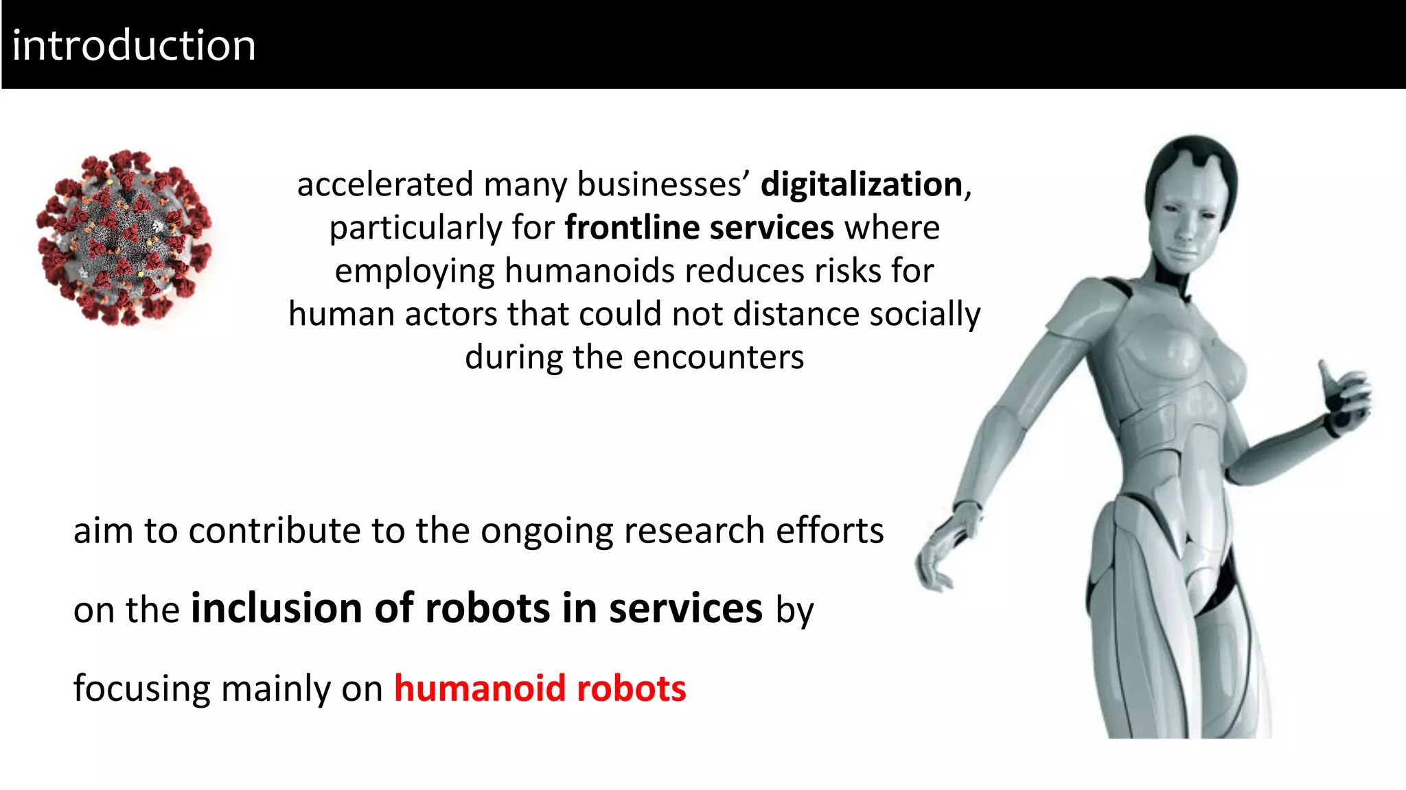accelerated many businesses’ digitalization,
particularly for frontline services where
employing humanoids reduces risks for
human actors that could not distance socially
during the encounters
introduction
aim to contribute to the ongoing research efforts
on the inclusion of robots in services by
focusing mainly on humanoid robots
 