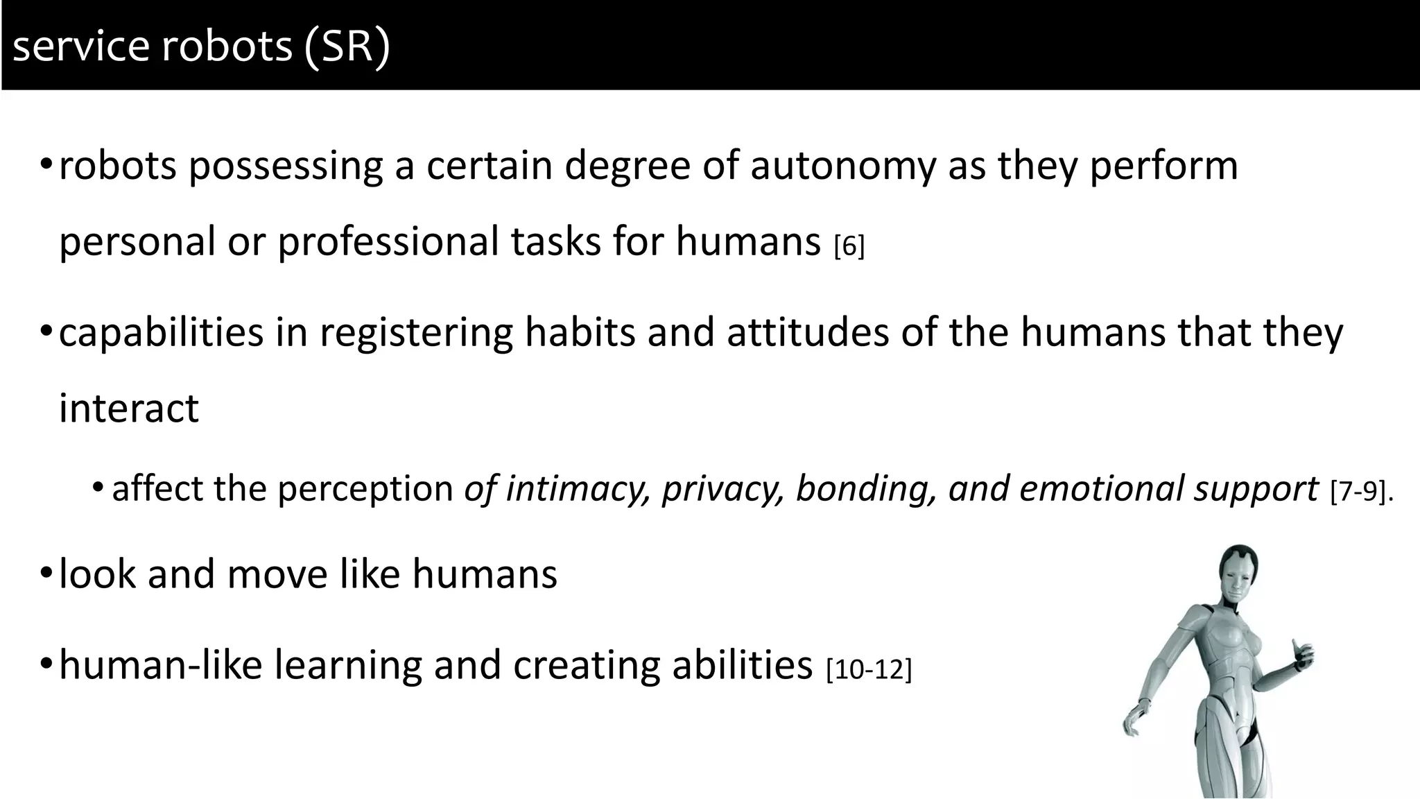 •robots possessing a certain degree of autonomy as they perform
personal or professional tasks for humans [6]
•capabilities in registering habits and attitudes of the humans that they
interact
• affect the perception of intimacy, privacy, bonding, and emotional support [7-9].
•look and move like humans
•human-like learning and creating abilities [10-12]
service robots (SR)
 