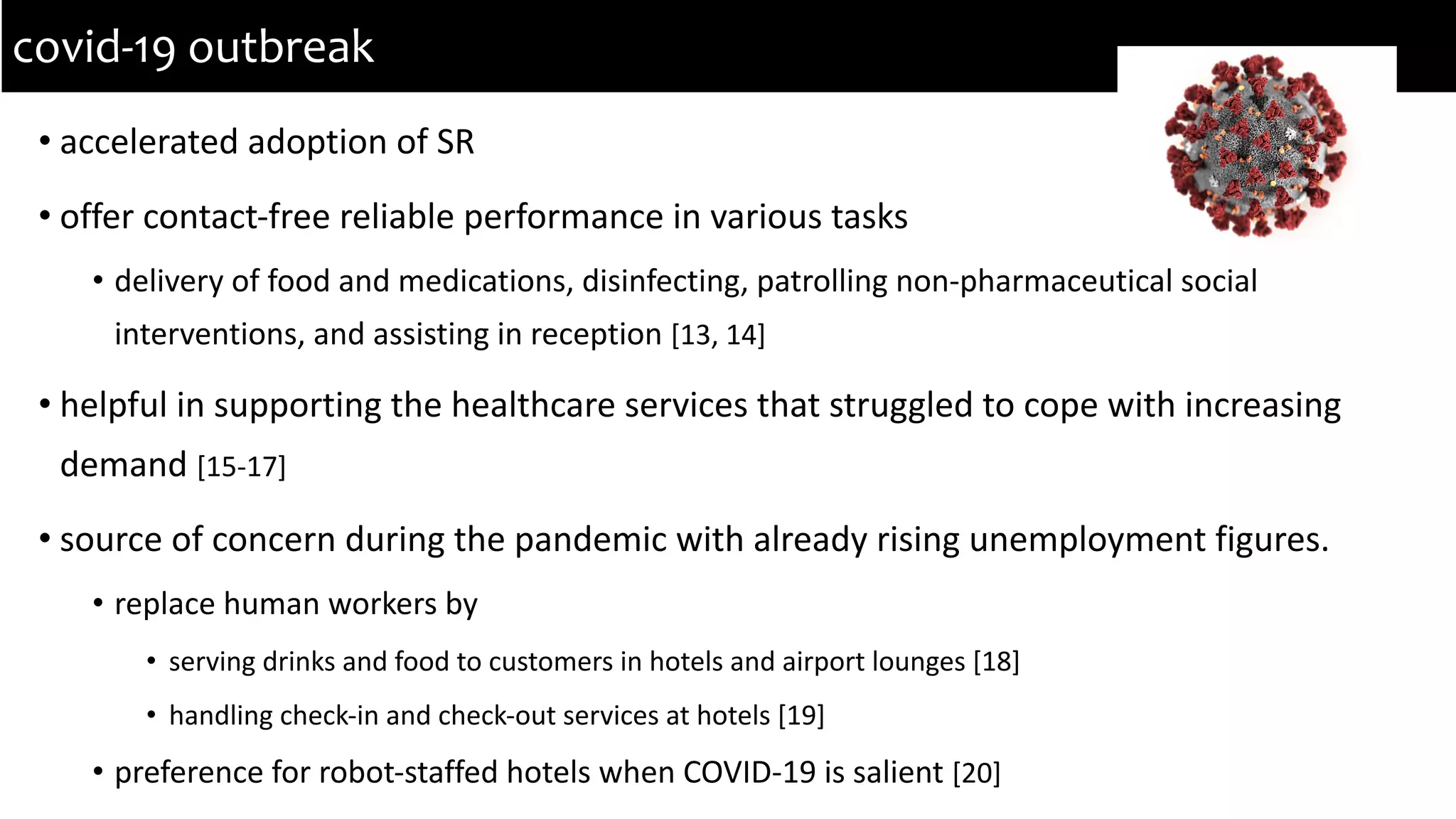 • accelerated adoption of SR
• offer contact-free reliable performance in various tasks
• delivery of food and medications, disinfecting, patrolling non-pharmaceutical social
interventions, and assisting in reception [13, 14]
• helpful in supporting the healthcare services that struggled to cope with increasing
demand [15-17]
• source of concern during the pandemic with already rising unemployment figures.
• replace human workers by
• serving drinks and food to customers in hotels and airport lounges [18]
• handling check-in and check-out services at hotels [19]
• preference for robot-staffed hotels when COVID-19 is salient [20]
covid-19 outbreak
 