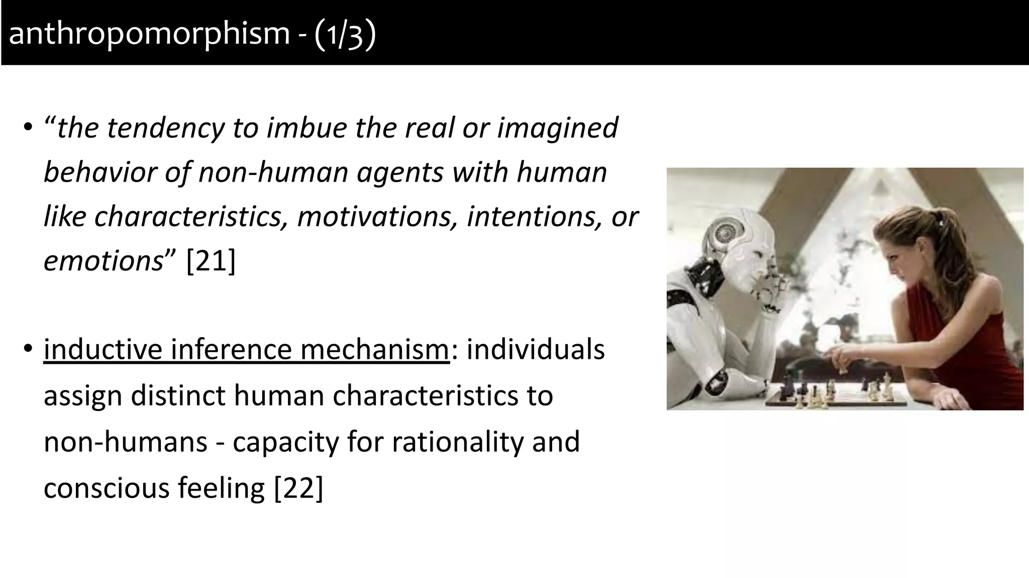 • “the tendency to imbue the real or imagined
behavior of non-human agents with human
like characteristics, motivations, intentions, or
emotions” [21]
• inductive inference mechanism: individuals
assign distinct human characteristics to
non-humans - capacity for rationality and
conscious feeling [22]
anthropomorphism - (1/3)
 