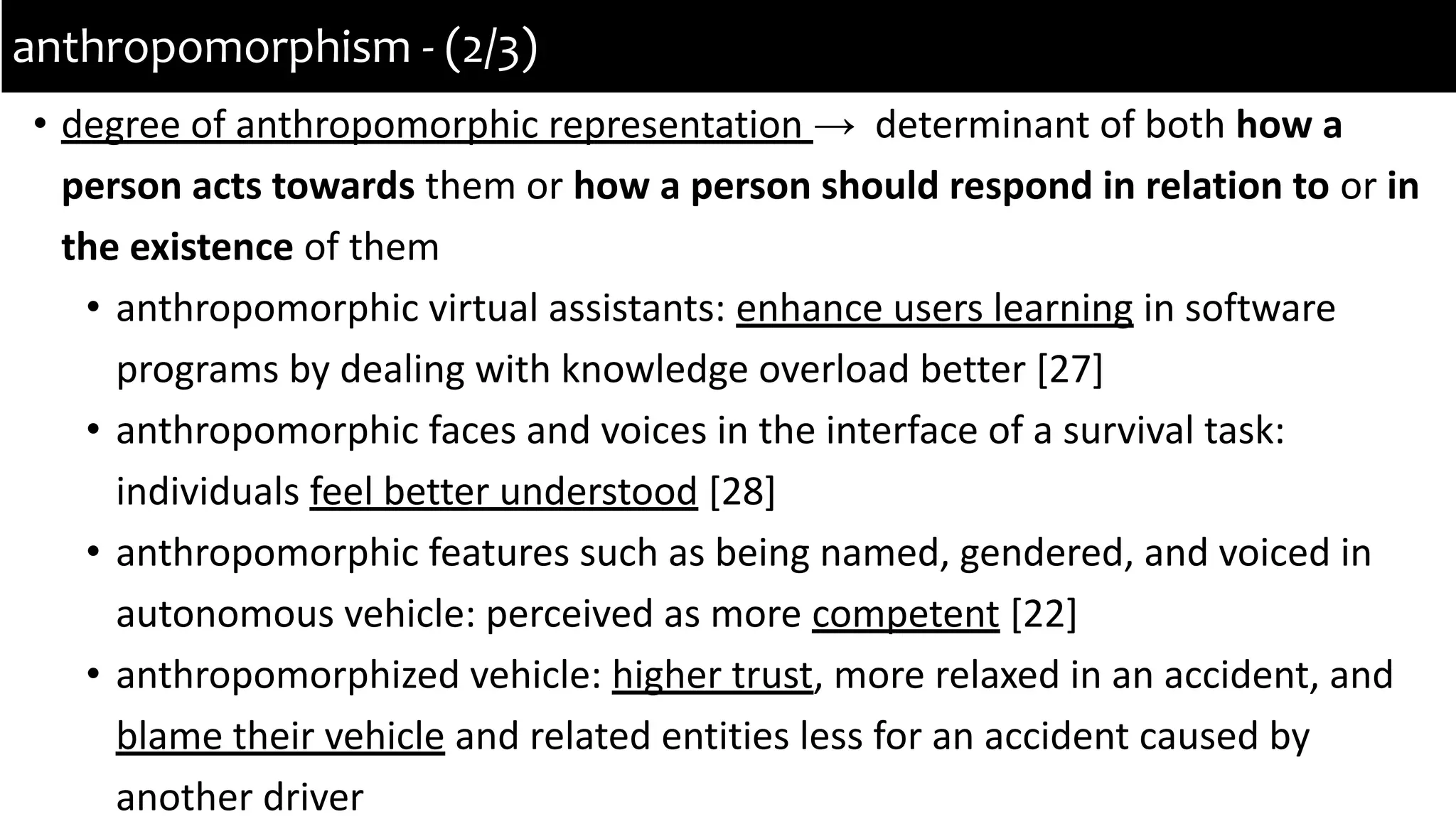 • degree of anthropomorphic representation → determinant of both how a
person acts towards them or how a person should respond in relation to or in
the existence of them
• anthropomorphic virtual assistants: enhance users learning in software
programs by dealing with knowledge overload better [27]
• anthropomorphic faces and voices in the interface of a survival task:
individuals feel better understood [28]
• anthropomorphic features such as being named, gendered, and voiced in
autonomous vehicle: perceived as more competent [22]
• anthropomorphized vehicle: higher trust, more relaxed in an accident, and
blame their vehicle and related entities less for an accident caused by
another driver
anthropomorphism - (2/3)
 