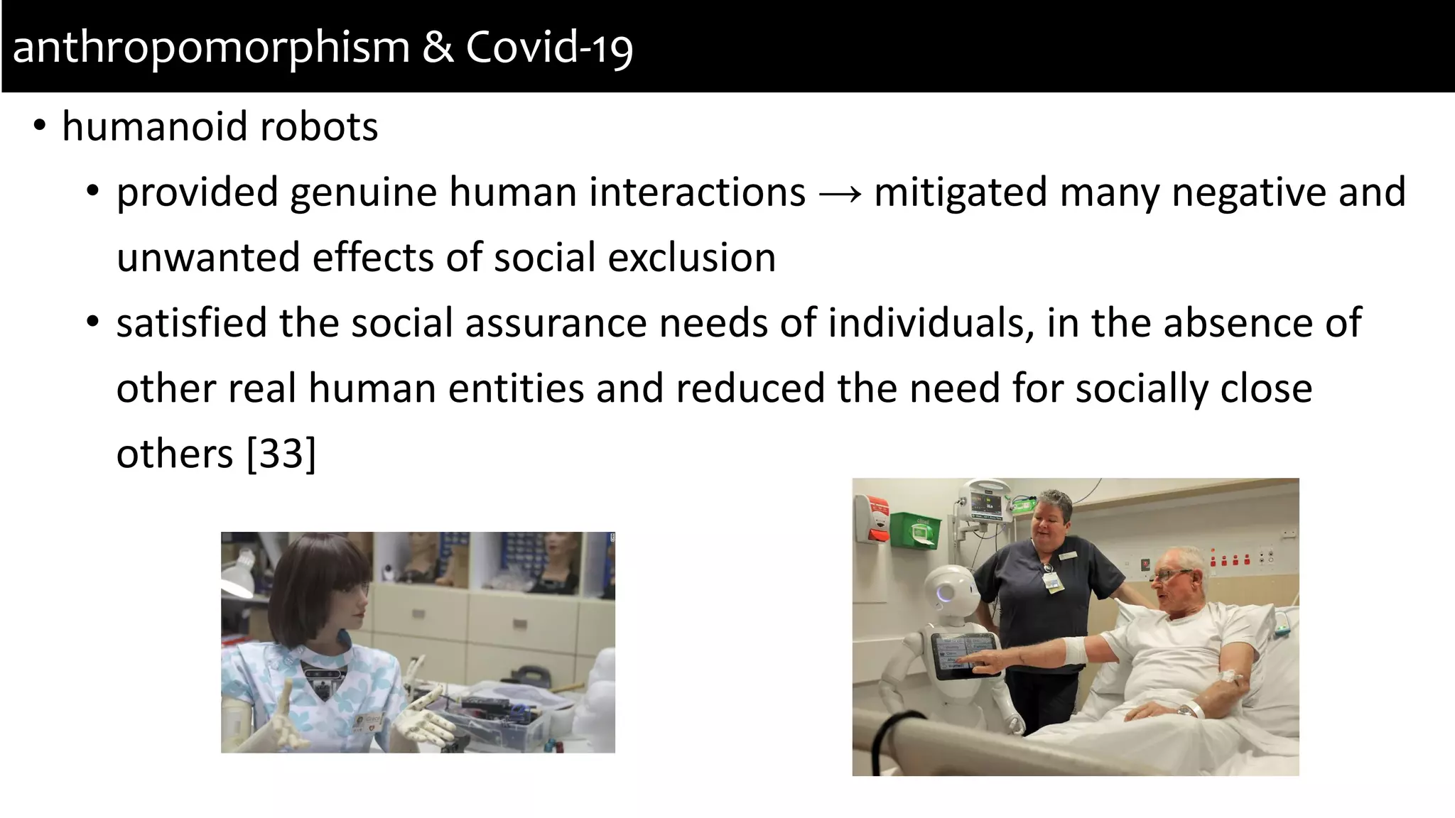 • humanoid robots
• provided genuine human interactions → mitigated many negative and
unwanted effects of social exclusion
• satisfied the social assurance needs of individuals, in the absence of
other real human entities and reduced the need for socially close
others [33]
anthropomorphism & Covid-19
 