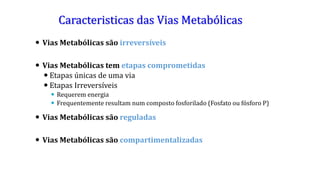 Caracteristicas das Vias Metabólicas
 Vias Metabólicas são irreversíveis
 Vias Metabólicas tem etapas comprometidas
 Etapas únicas de uma via
 Etapas Irreversíveis
 Requerem energia
 Frequentemente resultam num composto fosforilado (Fosfato ou fósforo P)
 Vias Metabólicas são reguladas
 Vias Metabólicas são compartimentalizadas
 