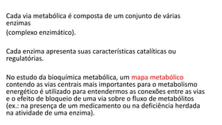 Cada via metabólica é composta de um conjunto de várias
enzimas
(complexo enzimático).
Cada enzima apresenta suas características catalíticas ou
regulatórias.
No estudo da bioquímica metabólica, um mapa metabólico
contendo as vias centrais mais importantes para o metabolismo
energético é utilizado para entendermos as conexões entre as vias
e o efeito de bloqueio de uma via sobre o fluxo de metabólitos
(ex.: na presença de um medicamento ou na deficiência herdada
na atividade de uma enzima).
 