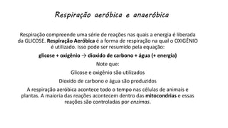 Respiração aeróbica e anaeróbica
Respiração compreende uma série de reações nas quais a energia é liberada
da GLICOSE. Respiração Aeróbica é a forma de respiração na qual o OXIGÊNIO
é utilizado. Isso pode ser resumido pela equação:
glicose + oxigênio → dioxido de carbono + água (+ energia)
Note que:
Glicose e oxigênio são utilizados
Dioxido de carbono e água são produzidos
A respiração aeróbica acontece todo o tempo nas células de animais e
plantas. A maioria das reações acontecem dentro das mitocondrias e essas
reações são controladas por enzimas.
 