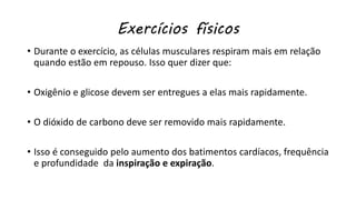 Exercícios físicos
• Durante o exercício, as células musculares respiram mais em relação
quando estão em repouso. Isso quer dizer que:
• Oxigênio e glicose devem ser entregues a elas mais rapidamente.
• O dióxido de carbono deve ser removido mais rapidamente.
• Isso é conseguido pelo aumento dos batimentos cardíacos, frequência
e profundidade da inspiração e expiração.
 