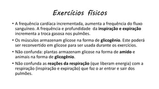 Exercícios físicos
• A frequência cardíaca incrementada, aumenta a frequência do fluxo
sanguíneo. A frequência e profundidade da inspiração e expiração
incrementa a troca gasosa nos pulmões.
• Os músculos armazenam glicose na forma de glicogênio. Este poderá
ser reconvertido em glicose para ser usada durante os exercícios.
• Não confunda: plantas armazenam glicose na forma de amido e
animais na forma de glicogênio.
• Não confunda as reações da respiração (que liberam energia) com a
respiração (inspiração e expiração) que faz o ar entrar e sair dos
pulmões.
 